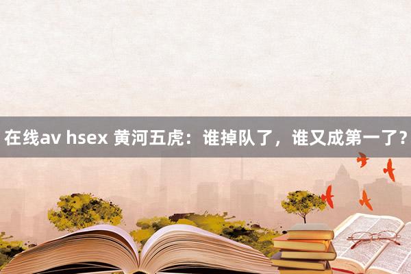 在线av hsex 黄河五虎：谁掉队了，谁又成第一了？