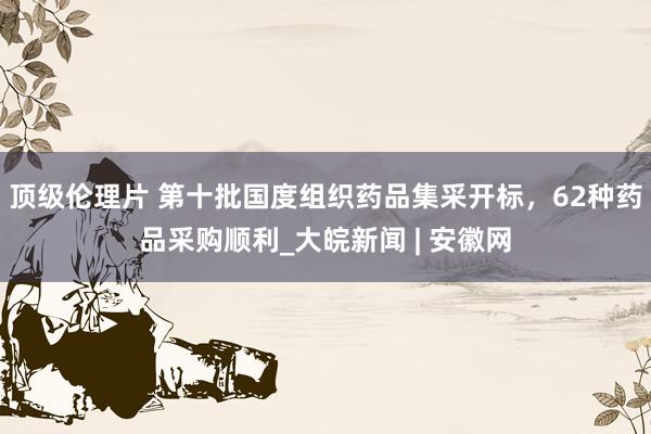 顶级伦理片 第十批国度组织药品集采开标，62种药品采购顺利_大皖新闻 | 安徽网