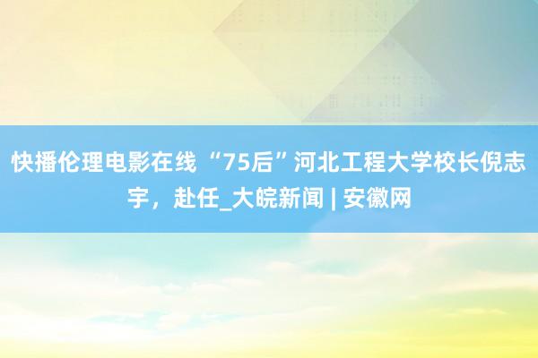 快播伦理电影在线 “75后”河北工程大学校长倪志宇，赴任_大皖新闻 | 安徽网