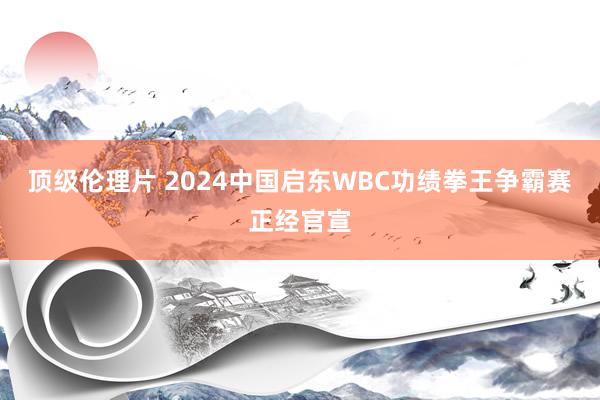 顶级伦理片 2024中国启东WBC功绩拳王争霸赛正经官宣