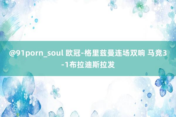 @91porn_soul 欧冠-格里兹曼连场双响 马竞3-1布拉迪斯拉发