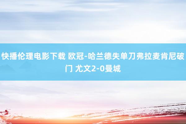 快播伦理电影下载 欧冠-哈兰德失单刀弗拉麦肯尼破门 尤文2-0曼城