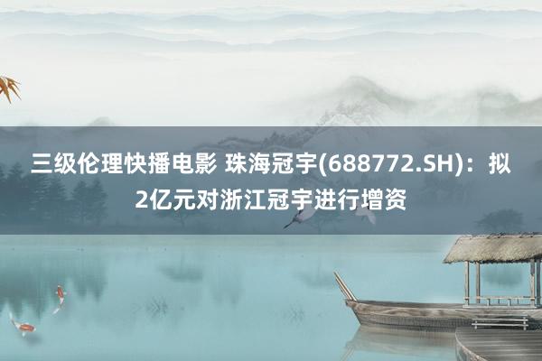 三级伦理快播电影 珠海冠宇(688772.SH)：拟2亿元对浙江冠宇进行增资