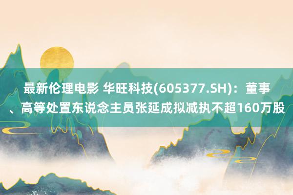 最新伦理电影 华旺科技(605377.SH)：董事、高等处置东说念主员张延成拟减执不超160万股