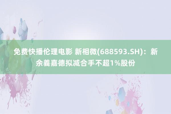 免费快播伦理电影 新相微(688593.SH)：新余義嘉德拟减合手不超1%股份