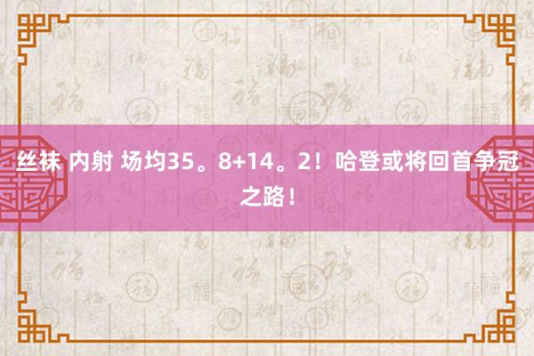 丝袜 内射 场均35。8+14。2！哈登或将回首争冠之路！