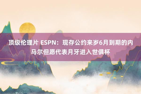 顶级伦理片 ESPN：现存公约来岁6月到期的内马尔但愿代表月牙进入世俱杯