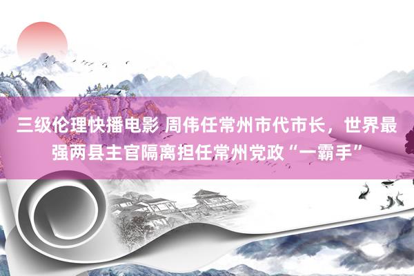 三级伦理快播电影 周伟任常州市代市长，世界最强两县主官隔离担任常州党政“一霸手”