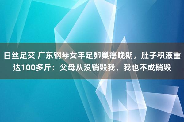 白丝足交 广东钢琴女丰足卵巢癌晚期，肚子积液重达100多斤：父母从没销毁我，我也不成销毁