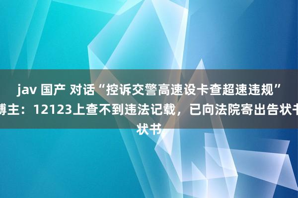 jav 国产 对话“控诉交警高速设卡查超速违规”博主：12123上查不到违法记载，已向法院寄出告状书