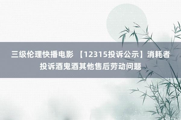 三级伦理快播电影 【12315投诉公示】消耗者投诉酒鬼酒其他售后劳动问题