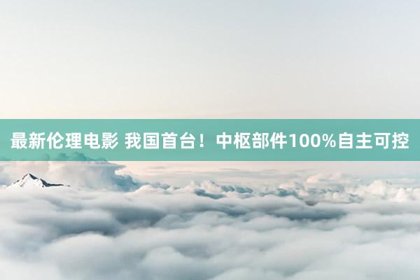 最新伦理电影 我国首台！中枢部件100%自主可控