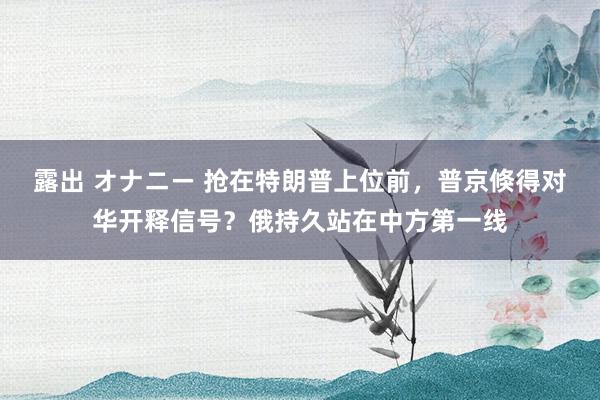 露出 オナニー 抢在特朗普上位前，普京倏得对华开释信号？俄持久站在中方第一线