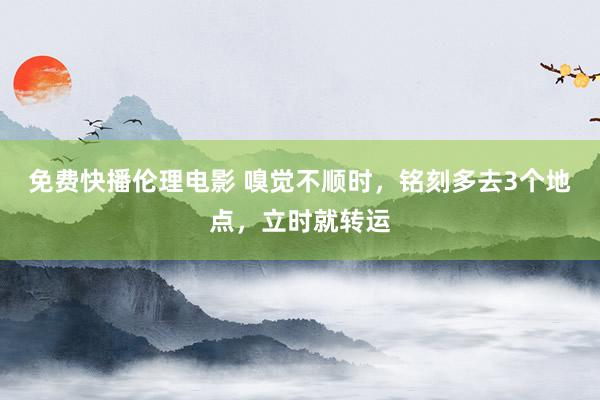 免费快播伦理电影 嗅觉不顺时，铭刻多去3个地点，立时就转运