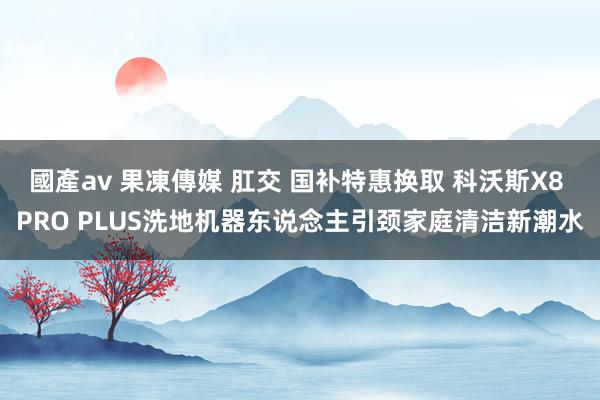 國產av 果凍傳媒 肛交 国补特惠换取 科沃斯X8 PRO PLUS洗地机器东说念主引颈家庭清洁新潮水