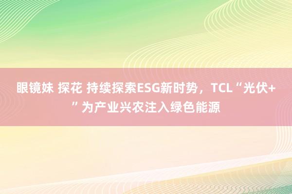 眼镜妹 探花 持续探索ESG新时势，TCL“光伏+”为产业兴农注入绿色能源