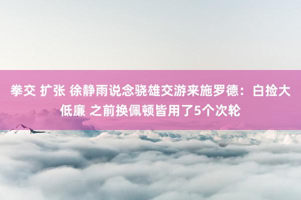 拳交 扩张 徐静雨说念骁雄交游来施罗德：白捡大低廉 之前换佩顿皆用了5个次轮