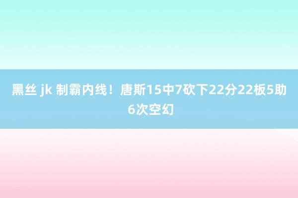 黑丝 jk 制霸内线！唐斯15中7砍下22分22板5助 6次空幻