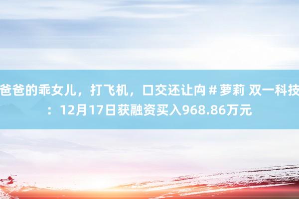 爸爸的乖女儿，打飞机，口交还让禸＃萝莉 双一科技：12月17日获融资买入968.86万元