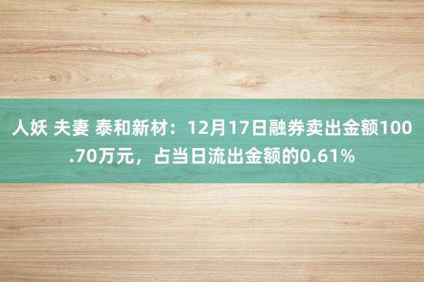 人妖 夫妻 泰和新材：12月17日融券卖出金额100.70万元，占当日流出金额的0.61%