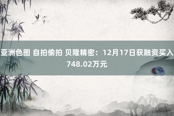 亚洲色图 自拍偷拍 贝隆精密：12月17日获融资买入748.02万元