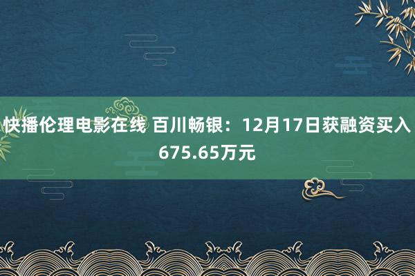 快播伦理电影在线 百川畅银：12月17日获融资买入675.65万元