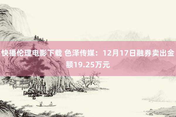 快播伦理电影下载 色泽传媒：12月17日融券卖出金额19.25万元