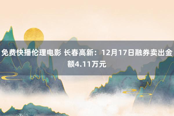 免费快播伦理电影 长春高新：12月17日融券卖出金额4.11万元