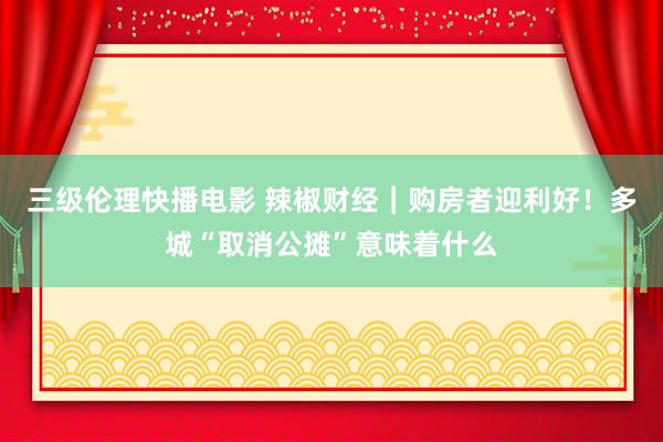 三级伦理快播电影 辣椒财经｜购房者迎利好！多城“取消公摊”意味着什么