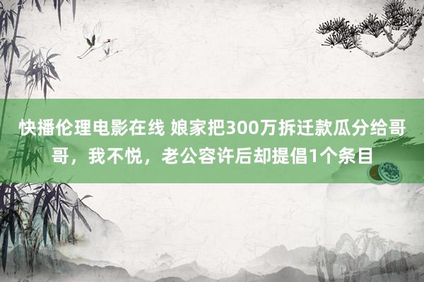 快播伦理电影在线 娘家把300万拆迁款瓜分给哥哥，我不悦，老公容许后却提倡1个条目