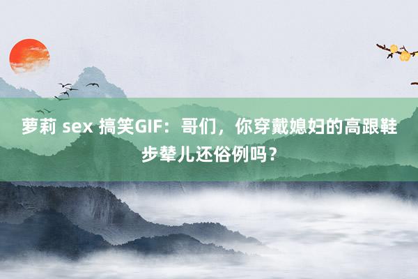 萝莉 sex 搞笑GIF：哥们，你穿戴媳妇的高跟鞋步辇儿还俗例吗？