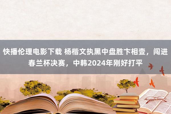 快播伦理电影下载 杨楷文执黑中盘胜卞相壹，闯进春兰杯决赛，中韩2024年刚好打平