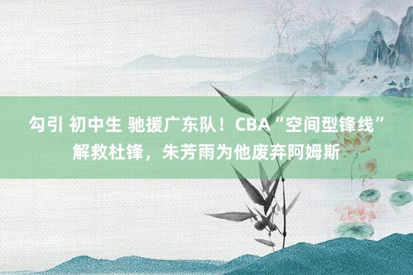 勾引 初中生 驰援广东队！CBA“空间型锋线”解救杜锋，朱芳雨为他废弃阿姆斯