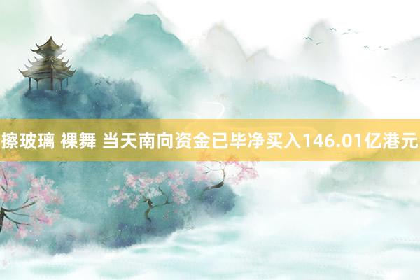 擦玻璃 裸舞 当天南向资金已毕净买入146.01亿港元