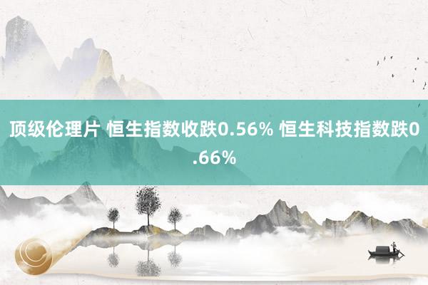 顶级伦理片 恒生指数收跌0.56% 恒生科技指数跌0.66%