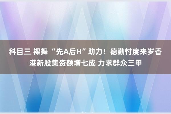 科目三 裸舞 “先A后H”助力！德勤忖度来岁香港新股集资额增七成 力求群众三甲