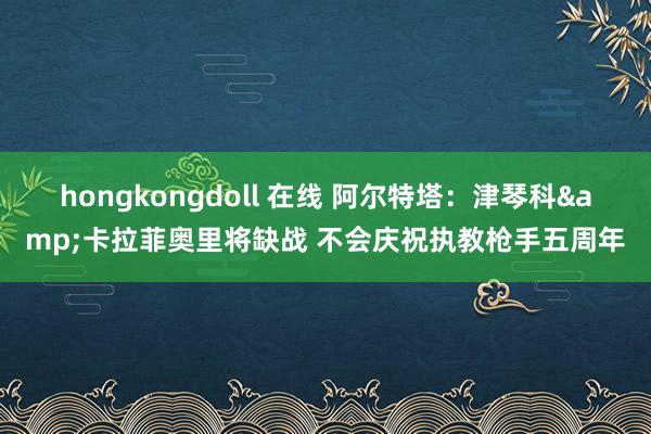 hongkongdoll 在线 阿尔特塔：津琴科&卡拉菲奥里将缺战 不会庆祝执教枪手五周年