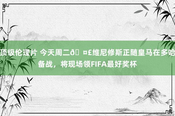 顶级伦理片 今天周二🤣维尼修斯正随皇马在多哈备战，将现场领FIFA最好奖杯