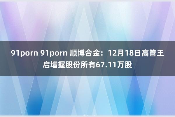 91porn 91porn 顺博合金：12月18日高管王启增握股份所有67.11万股