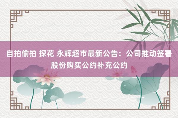 自拍偷拍 探花 永辉超市最新公告：公司推动签署股份购买公约补充公约