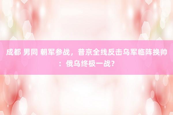 成都 男同 朝军参战，普京全线反击乌军临阵换帅：俄乌终极一战？