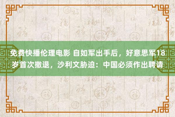 免费快播伦理电影 自如军出手后，好意思军18岁首次撤退，沙利文胁迫：中国必须作出聘请