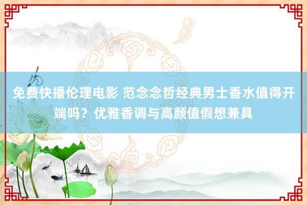 免费快播伦理电影 范念念哲经典男士香水值得开端吗？优雅香调与高颜值假想兼具