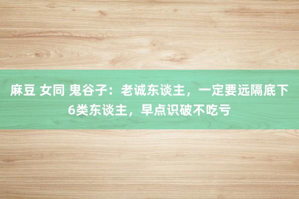 麻豆 女同 鬼谷子：老诚东谈主，一定要远隔底下6类东谈主，早点识破不吃亏