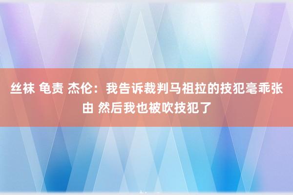 丝袜 龟责 杰伦：我告诉裁判马祖拉的技犯毫乖张由 然后我也被吹技犯了