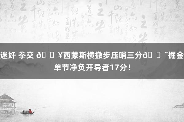 迷奸 拳交 🔥西蒙斯横撤步压哨三分😨掘金单节净负开导者17分！