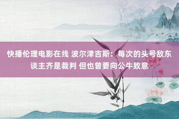 快播伦理电影在线 波尔津吉斯：每次的头号敌东谈主齐是裁判 但也曾要向公牛致意