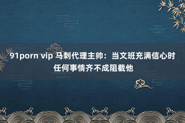 91porn vip 马刺代理主帅：当文班充满信心时 任何事情齐不成阻截他