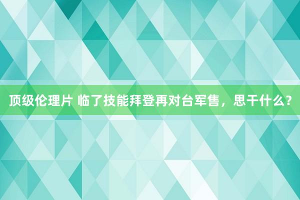 顶级伦理片 临了技能拜登再对台军售，思干什么？