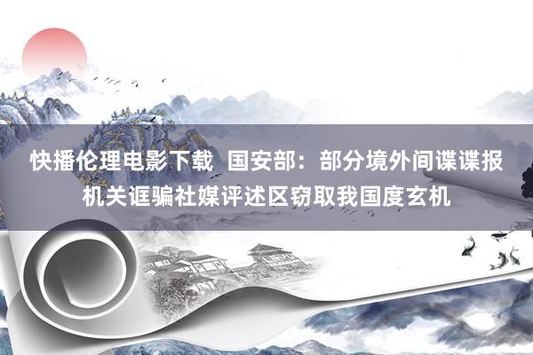 快播伦理电影下载  国安部：部分境外间谍谍报机关诓骗社媒评述区窃取我国度玄机